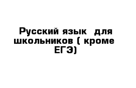 Русский язык  для школьников ( кроме  ЕГЭ)